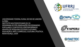 UNIVERSIDADE FEDERAL RURAL DO RIO DE JANEIRO
(UFRRJ)
INSTITUTO MULTIDISCIPLINAR (D.E.S)
PROGRAMA DE PÓS GRADUAÇÃO EM DEMANDAS
POPULARES E CONTEXTOS CONTENPORÂNEOS
GRUPOS DE PESQUISAS ESTUDOS CULTURAIS,
EDUCAÇÃO E ARTE; CURRÍCULO, CULTURA E POLÍTICA.
NOVA IGUAÇU, 2019
 