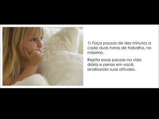 1) Faça pausas de dez minutos a cada duas horas de trabalho, no máximo.  Repita essas pausas na vida diária e pense em você, analisando suas atitudes. 
