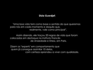 Dizia Guerdjef: "Uma boa vida tem como base o sentido do que queremos  para nós em cada momento e daquilo que,  realmente, vale como principal”.  Assim dizendo, ele traçou 20 regras de vida que foram  colocadas em destaque no Instituto Francês  de Ansiedade e Stress, em Paris.  Dizem os "experts" em comportamento que  quem já consegue assimilar 10 delas,  com certeza aprendeu a viver com qualidade.  