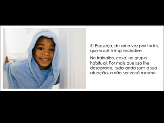 5) Esqueça, de uma vez por todas, que você é imprescindível.  No trabalho, casa, no grupo habitual. Por mais que isso lhe desagrade, tudo anda sem a sua atuação, a não ser você mesmo. 