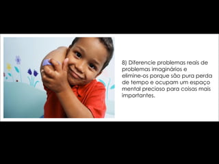 8) Diferencie problemas reais de problemas imaginários e  elimine-os porque são pura perda de tempo e ocupam um espaço mental precioso para coisas mais importantes. 