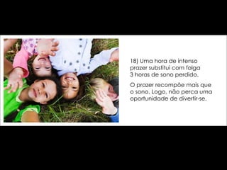 18) Uma hora de intenso prazer substitui com folga  3 horas de sono perdido.  O prazer recompõe mais que o sono. Logo, não perca uma oportunidade de divertir-se. 
