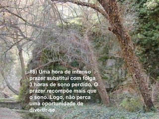 18) Uma hora de intenso prazer substitui com folga 3 horas de sono perdido. O prazer recompõe mais que o sono. Logo, não perca uma oportunidade de divertir-se. 