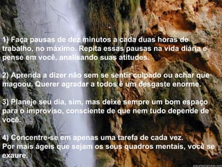 1) Faça pausas de dez minutos a cada duas horas de trabalho, no máximo. Repita essas pausas na vida diária e pense em você, analisando suas atitudes. 2) Aprenda a dizer não sem se sentir culpado ou achar que magoou. Querer agradar a todos é um desgaste enorme. 3) Planeje seu dia, sim, mas deixe sempre um bom espaço  para o improviso, consciente de que nem tudo depende de você. 4) Concentre-se em apenas uma tarefa de cada vez.  Por mais ágeis que sejam os seus quadros mentais, você se exaure. 