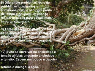 8) Diferencie problemas reais de problemas imaginários e  elimine-os porque são pura perda de tempo e ocupam um espaço mental precioso para coisas mais importantes. 9) Tente descobrir o prazer de fatos cotidianos como dormir, comer e tomar banho, sem também achar que é o máximo a se conseguir na vida. 10) Evite se envolver na ansiedade e tensão alheias enquanto ansiedade e tensão. Espere um pouco e depois  retome o diálogo, a ação. 
