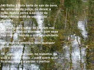 14) Saiba a hora certa de sair de cena, de retirar-se do palco, de deixar a roda. Nunca perca o sentido da importância sutil de uma saída discreta. 15) Não queira saber se falaram mal de você e nem se atormente com esse lixo mental; escute o que falaram bem,  com reserva analítica, sem qualquer convencimento. 16) Competir no lazer, no trabalho, na vida a dois, é ótimo ... para quem quer ficar esgotado e perder o melhor. 