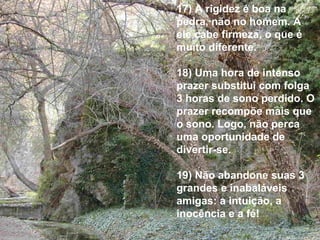 17) A rigidez é boa na pedra, não no homem. A ele cabe firmeza, o que é muito diferente. 18) Uma hora de intenso prazer substitui com folga 3 horas de sono perdido. O prazer recompõe mais que o sono. Logo, não perca uma oportunidade de divertir-se. 19) Não abandone suas 3 grandes e inabaláveis amigas: a intuição, a inocência e a fé! 