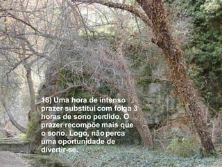 18) Uma hora de intenso prazer substitui com folga 3 horas de sono perdido. O prazer recompõe mais que o sono. Logo, não perca uma oportunidade de divertir-se. 