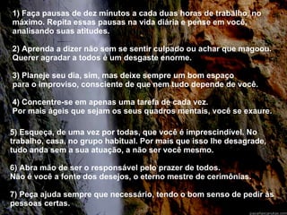 1) Faça pausas de dez minutos a cada duas horas de trabalho, no máximo. Repita essas pausas na vida diária e pense em você, analisando suas atitudes. 2) Aprenda a dizer não sem se sentir culpado ou achar que magoou. Querer agradar a todos é um desgaste enorme. 3) Planeje seu dia, sim, mas deixe sempre um bom espaço  para o improviso, consciente de que nem tudo depende de você. 4) Concentre-se em apenas uma tarefa de cada vez.  Por mais ágeis que sejam os seus quadros mentais, você se exaure. 5) Esqueça, de uma vez por todas, que você é imprescindível. No trabalho, casa, no grupo habitual. Por mais que isso lhe desagrade, tudo anda sem a sua atuação, a não ser você mesmo. 6) Abra mão de ser o responsável pelo prazer de todos.  Não é você a fonte dos desejos, o eterno mestre de cerimônias. 7) Peça ajuda sempre que necessário, tendo o bom senso de pedir às pessoas certas. 