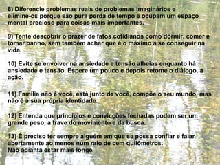 8) Diferencie problemas reais de problemas imaginários e  elimine-os porque são pura perda de tempo e ocupam um espaço mental precioso para coisas mais importantes. 9) Tente descobrir o prazer de fatos cotidianos como dormir, comer e tomar banho, sem também achar que é o máximo a se conseguir na vida. 10) Evite se envolver na ansiedade e tensão alheias enquanto há ansiedade e tensão. Espere um pouco e depois retome o diálogo, a ação. 11) Família não é você, está junto de você, compõe o seu mundo, mas não é a sua própria identidade. 12) Entenda que princípios e convicções fechadas podem ser um grande peso, a trave do movimento e da busca. 13) É preciso ter sempre alguém em que se possa confiar e falar abertamente ao menos num raio de cem quilômetros.  Não adianta estar mais longe. 