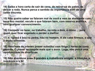 14) Saiba a hora certa de sair de cena, de retirar-se do palco, de deixar a roda. Nunca perca o sentido da importância sutil de uma saída discreta. 15) Não queira saber se falaram mal de você e nem se atormente com esse lixo mental; escute o que falaram bem, com reserva analítica, sem qualquer convencimento. 16) Competir no lazer, no trabalho, na vida a dois, é ótimo ... para quem quer ficar esgotado e perder o melhor. 17) A rigidez é boa na pedra, não no homem. A ele cabe firmeza, o que é muito diferente. 18) Uma hora de intenso prazer substitui com folga 3 horas de sono perdido. O prazer recompõe mais que o sono. Logo, não perca uma oportunidade de divertir-se. 19) Não abandone suas 3 grandes e inabaláveis amigas: a intuição, a inocência e a fé! 
