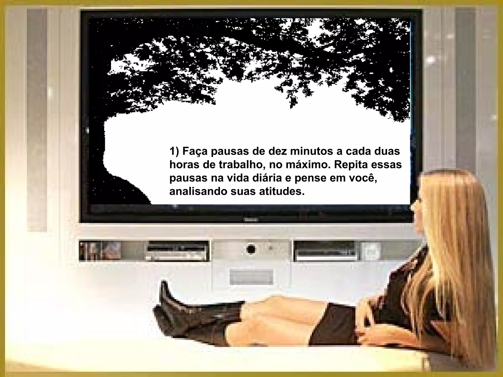 1) Faça pausas de dez minutos a cada duas horas de trabalho, no máximo. Repita essas pausas na vida diária e pense em você, analisando suas atitudes. 