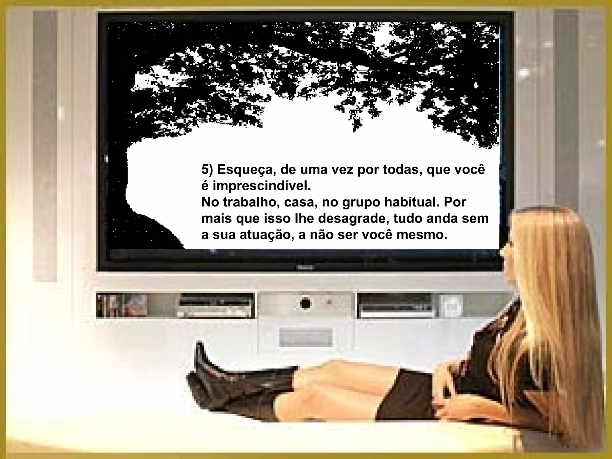 5) Esqueça, de uma vez por todas, que você é imprescindível.  No trabalho, casa, no grupo habitual. Por mais que isso lhe desagrade, tudo anda sem a sua atuação, a não ser você mesmo. 