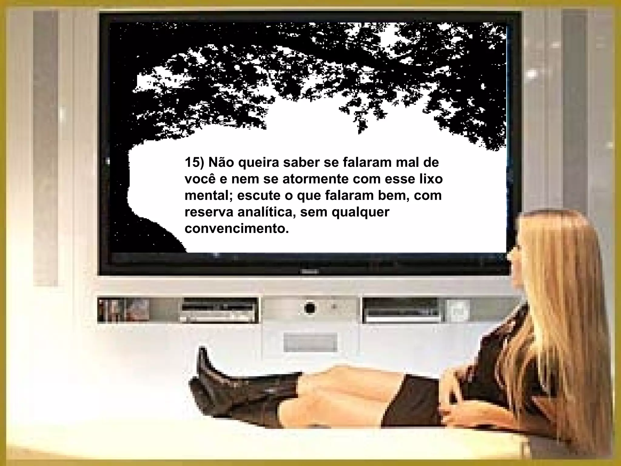 15) Não queira saber se falaram mal de você e nem se atormente com esse lixo mental; escute o que falaram bem, com reserva analítica, sem qualquer convencimento. 