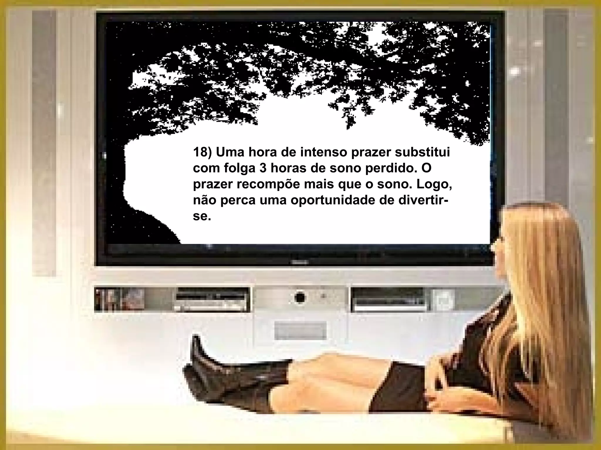 18) Uma hora de intenso prazer substitui com folga 3 horas de sono perdido. O prazer recompõe mais que o sono. Logo, não perca uma oportunidade de divertir-se. 