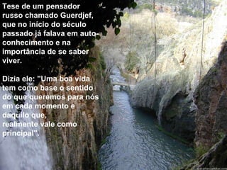 Tese de um pensador russo chamado Guerdjef, que no início do século passado já falava em auto-conhecimento e na importância de se saber viver. Dizia ele: "Uma boa vida tem como base o sentido do que queremos para nós em cada momento e daquilo que,  realmente vale como principal". 