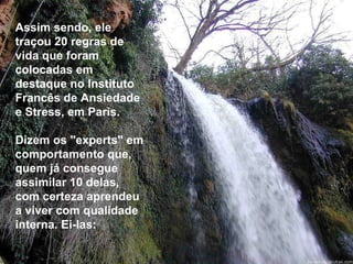 Assim sendo, ele traçou 20 regras de vida que foram colocadas em destaque no Instituto Francês de Ansiedade e Stress, em Paris. Dizem os "experts" em comportamento que, quem já consegue assimilar 10 delas, com certeza aprendeu a viver com qualidade interna. Ei-las: 