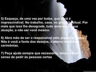 5) Esqueça, de uma vez por todas, que você é imprescindível. No trabalho, casa, no grupo habitual. Por mais que isso lhe desagrade, tudo anda sem a sua atuação, a não ser você mesmo. 6) Abra mão de ser o responsável pelo prazer de todos.  Não é você a fonte dos desejos, o eterno mestre de cerimônias. 7) Peça ajuda sempre que necessário, tendo o bom senso de pedir às pessoas certas . 