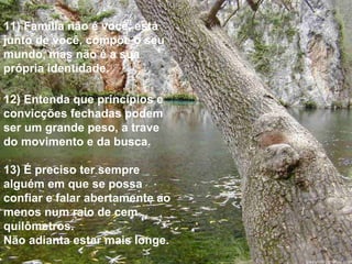 11) Família não é você, está junto de você, compõe o seu  mundo, mas não é a sua própria identidade. 12) Entenda que princípios e convicções fechadas podem ser um grande peso, a trave do movimento e da busca. 13) É preciso ter sempre alguém em que se possa confiar e falar abertamente ao menos num raio de cem quilômetros.  Não adianta estar mais longe. 