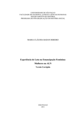 UNIVERSIDADE DE SÃO PAULO
FACULDADE DE FILOSOFIA, LETRAS E CIÊNCIAS HUMANAS
           DEPARTAMENTO DE HISTÓRIA
 PROGRAMA DE PÓS-GRADUAÇÃO EM HISTÓRIA SOCIAL




        MARIA CLÁUDIA BADAN RIBEIRO




Experiência de Luta na Emancipação Feminina:
               Mulheres na ALN
                Versão Corrigida




                   SÃO PAULO
                      2011
 