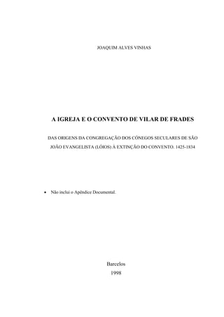 JOAQUIM ALVES VINHAS
A IGREJA E O CONVENTO DE VILAR DE FRADES
DAS ORIGENS DA CONGREGAÇÃO DOS CÓNEGOS SECULARES DE SÃO
JOÃO EVANGELISTA (LÓIOS) À EXTINÇÃO DO CONVENTO. 1425-1834
 Não inclui o Apêndice Documental.
Barcelos
1998
 