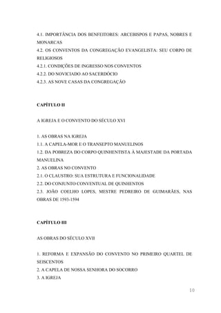 10
4.1. IMPORTÂNCIA DOS BENFEITORES: ARCEBISPOS E PAPAS, NOBRES E
MONARCAS
4.2. OS CONVENTOS DA CONGREGAÇÃO EVANGELISTA: SEU CORPO DE
RELIGIOSOS
4.2.1. CONDIÇÕES DE INGRESSO NOS CONVENTOS
4.2.2. DO NOVICIADO AO SACERDÓCIO
4.2.3. AS NOVE CASAS DA CONGREGAÇÃO
CAPÍTULO II
A IGREJA E O CONVENTO DO SÉCULO XVI
1. AS OBRAS NA IGREJA
1.1. A CAPELA-MOR E O TRANSEPTO MANUELINOS
1.2. DA POBREZA DO CORPO QUINHENTISTA À MAJESTADE DA PORTADA
MANUELINA
2. AS OBRAS NO CONVENTO
2.1. O CLAUSTRO: SUA ESTRUTURA E FUNCIONALIDADE
2.2. DO CONJUNTO CONVENTUAL DE QUINHENTOS
2.3. JOÃO COELHO LOPES, MESTRE PEDREIRO DE GUIMARÃES, NAS
OBRAS DE 1593-1594
CAPÍTULO III
AS OBRAS DO SÉCULO XVII
1. REFORMA E EXPANSÃO DO CONVENTO NO PRIMEIRO QUARTEL DE
SEISCENTOS
2. A CAPELA DE NOSSA SENHORA DO SOCORRO
3. A IGREJA
 