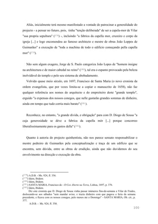 100
Aliás, inicialmente terá mesmo manifestado a vontade de patrocinar a generalidade do
projecto - a pensar no futuro, pois, tinha "tenção deliberada" de ser a capela-mor de Vilar
"sua propria sepultura" (278) -, incluindo "a fabrica da capella mor, cruzeiro e corpo da
igreja [...] e logo encomendou ao famoso architecto e mestre de obras João Loppes de
Guimarães" a execução de "toda a machina de todo o edificio começando pella capella
mor" (279).
Não sem algum exagero, Jorge de S. Paulo categoriza João Lopes de "homem insigne
na architectura e de maior cabedal no reino" (280), tal era o espanto provocado pela beleza
inolvidável do templo e pelo seu sistema de abobadamento.
Volvido quase meio século, em 1697, Francisco de Santa Maria (o novo cronista da
ordem evangelista, que por vezes limita-se a copiar o manuscrito de 1658), não faz
qualquer referência aos nomes do arquitecto e do empreiteiro deste "grande templo",
erguido "a expensas dos nossos conegos, que nelle gastarão grandes sommas de dinheiro,
ainda em tempo que tudo corria mais barato" (281).
Reconhece, no entanto, "a grande divida, e obrigação" para com D. Diogo de Sousa "a
cuja generosidade se déve a fabrica da capella mòr [...] porque concorreo
liberalissimamente para os gastos della" (282).
Quanto à autoria do projecto quinhentista, não nos parece sensato responsabilizar o
mestre pedreiro de Guimarães pela conceptualização e traça de um edifício que se
encontra, sem dúvida, entre as obras de erudição, ainda que não duvidemos do seu
envolvimento na direcção e execução da obra.
(278) A.D.B. - Ms. 924, fl. 356.
(279) Idem, Ibidem.
(280) Idem, Ibidem.
(281) SANTA MARIA, Francisco de - O Ceo Aberto na Terra, Lisboa, 1697, p. 376.
(282) Idem, Ibidem.
Diz este cronista que D. Diogo de Sousa vinha passar inúmeros fins-de-semana a Vilar de Frades,
deslocando-se aos sábados "sem mandar aviso, e trazia dinheiro com que pagava a feria da semana
precedente, e ficava com os nossos conegos, pelo menos ate o Domingo" - SANTA MARIA, Ob. cit., p.
377.
A.D.B. - Ms. 924, fl. 350.
 