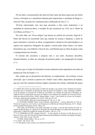 101
Por um lado, o recenseamento das obras de João Lopes não deixa supor que este artista
tivesse a formação ou a experiência bastante para impressionar o arcebispo de Braga e o
reitor de Vilar, ao ponto de o chamarem para a elaboração do risco (283).
Tê-lo-ão seleccionado, sim, mas para arrematar a obra como empreiteiro e na
qualidade de mestre-de-obras, a exemplo do que acontecerá em 1518, em S. Bento da
Avé-Maria, no Porto (284).
Por outro lado, nos "livros antigos" que buscou no cartório do convento, Jorge de S.
Paulo não deverá ter encontrado mais que relações de receitas e despesas; o nome de
quem arrematou e executou as obras; os pagamentos e donativos dos patrocinadores e os
registos das respectivas obrigações de capelas e missas pelas almas destes e de outros
beneméritos que, com dinheiro e bens de raiz, contribuíram para as obras da igreja e para
o enriquecimento do convento.
O cronista não encontrou o projecto nem o seu autor, tão-pouco descobriu,
lamentavelmente, as datas da colocação da primeira pedra e da inauguração do templo
(285).
Acresce que os Lopes de Guimarães tiveram realmente muita importância nas obras de
pedraria de Vilar de Frades (286).
Ora, sempre que os documentos não falavam, ou simplesmente não existiam, é nossa
convicção que o cronista se apoiava nos "irmãos" mais velhos, depositários da tradição,
que por certo lhe contariam histórias ligadas à presença dos artistas, sobretudo dos quase
(283) Matos Reis refere que João Lopes-o-Velho terá iniciado a sua carreira como "ajudante dos mestres
biscainhos que se sucederam na direcção das obras da matriz de Caminha" e, como executante, trabalhou
na Sé de Lamego, no convento de S. Bento da Avé-Maria e no chafariz do Largo de S. Domingos, na
cidade do Porto, no pelourinho dos Arcos de Valdevez, nos chafarizes de Caminha e de Viana do Castelo,
enfim nas obras da Sé do Porto - REIS, António Matos - Lopes - Uma Família de Artistas em Portugal e
na Galiza, in Revista de Guimarães, Vol. XCVI, 1986, pp. 151-155.
Cf. LANCASTRE, Maria do Carmo Henriques de - Ob. cit., p. 184.
Cf. OLIVEIRA RAMOS, Maria Teresa Calheiros Figueiredo de - A Igreja Manuelina de Vilar de
Frades (do Arquitecto, dos Cronistas e do Monumento), in Revista de Ciências Históricas, Vol. V, Edição
da Universidade Portucalense, Porto, 1990, p. 99.
João Lopes, de Guimarães, terá ainda construído, em Viana: a casa de João Jacome de Luna, na
esquina da Rua do Poço; as capelas de S. Bernardo (de Fernão Brandão) e do Santíssimo Sacramento, na
igreja matriz - FREITAS, Eugénio de Andrea da Cunha e - Ob. cit., p. 39.
(284) Cf. FERREIRA-ALVES, Joaquim Jaime B. - As duas Igrejas do Mosteiro de São Bento da Avé-
Maria do Porto, Sep. das Actas do I Congreso Internacional del Monaco Femenino em España, Portugal y
America. 1492-1992, s/d., pp. 746-748.
Cf. REIS, António Matos - Ob. cit., p. 153.
(285) A.D.B. - Ms. 924, fl. 359.
(286) E não apenas, como veremos, nos começos do século XVI.
 