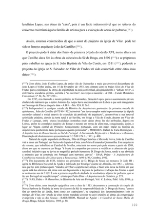 102
lendários Lopes, nas obras da "casa", pois é um facto indesmentível que os reitores do
convento recorriam àquela família de artistas para a execução de obras de pedraria (287).
Assim, estamos convencidos de que o autor do projecto da igreja de Vilar pode ter
sido o famoso arquitecto João de Castilho (288).
O projecto poderá datar dos finais da primeira década do século XVI, numa altura em
que Castilho dava fim às obras da cabeceira da Sé de Braga, em 1509 (289) e se preparava
para trabalhar na igreja de S. João Baptista de Vila do Conde, em 1511 (290), podendo o
projecto da igreja de S. Salvador de Vilar de Frades ter sido concebido entre estas duas
datas (291).
(287) Com efeito, João Coelho Lopes, da então vila de Guimarães e mais que provável descendente de
João Lopes-o-Velho assina, em 18 de Fevereiro de 1593, um contrato com os frades lóios de Vilar de
Frades para a realização de obras de arquitectura na área conventual, designadamente o "cabido novo", a
enfermaria, escadaria, portais, cozinha e "as secretas", no corpo a nascente - A.D.B. - Fundo Monástico
Conventual, Lº 24, fls. 207-212v..
Em 1597, era chamado o mestre pedreiro de Guimarães, Gonçalo Lopes, para o assentamento de um
chafariz de mármore que o reitor António dos Anjos havia encomendado em Lisboa e que será inaugurado
no Domingo de Páscoa daquela data - A.D.B. - Ms. 924, fl. 361.
(288) Indispensável a qualquer estudo de História da Arquitectura peninsular da primeira metade de
quinhentos, João de Castilho (1475/80-1552) constitui "um dos exemplos mais impressionantes de rápida
ascensão cultural e social através do exercício da profissão de arquitecto", desenvolveu a sua notável
actividade criadora, depois da terra natal e de Sevilha, em Braga e Vila do Conde, decerto em Vilar de
Frades e Lamego, entre outras localidades nortenhas onde várias obras lhe são atribuídas, depois em
Lisboa, enfim no complexo estaleiro de Tomar e mesmo em terras de além-mar, conquistando, assim, o
lugar de "figura central do Primeiro Renascimento português, com um papel ímpar na história da
arquitectura quinhentista tanto portuguesa quanto peninsular" - MOREIRA, Rafael de Faria Domingues -
A Arquitectura do Renascimento no Sul de Portugal. A Encomenda Régia entre o Moderno e o Romano,
Dissertação de doutoramento apresentada na F.C.S.H.U.N.L., 1991, p. 408.
Natural da região espanhola da Biscaia, filho de Diego Sanches e Micia de Neiva, João de Castilho
virá a casar em Portugal, em Freixo-de-Espada-à-Cinta, com Maria Fernandes Quintanilha. Este arquitecto
de renome, que trabalhou na Catedral de Sevilha, estaciona no nosso país pelo menos a partir de 1509,
altura em que se encontra em Braga "à frente da campanha que estava a reedificar a cabeceira da igreja
catedral, iniciativa que se deveu ao magnífico prelado humanista D. Diogo de Sousa, sendo a sua abóbada
a primeira que se construiu em Portugal com nervuras curvas" - DIAS, Pedro - A Arquitectura de
Coimbra na transição do Gótico para a Renascença. 1490-1540, Coimbra, 1982.
(289) Um documento de 1529, relativo aos presentes de D. Diogo de Sousa ao monarca D. João III -
agora na Biblioteca Nacional da Ajuda e publicado por Rodrigo Vicente de Almeida, em 1883 -, informa-
nos que foi este prelado quem "mandou derribar a capella mor antiga, e fazer esta nova na forma em que
agora está dos alicerces até cima com seu lageamento e degraos de pedraria e vidraças das frestas, a qual
se acabou no ano de 1509. É esta a primeira capella de abobada de combados e aljaroz de pedraria, que se
fez em Portugal até aquelle tempo" - citado por Pedro Dias - A Arquitectura de Coimbra, p. 373.
(290) DIAS, Pedro - O Manuelino, in História da Arte em Portugal, Vol. V, Lisboa, Publ. Alfa, 1986, p.
52.
(291) Com efeito, uma inscrição epigráfica com a data de 1513, documenta a construção da capela de
Nossa Senhora da Piedade (a norte do claustro da Sé) da responsabilidade de D. Diogo de Sousa, "com o
fim de servir-lhe de jazida, bem como aos capitulares", na sequência dos desentendimentos com os
monges de Vilar, em virtude de estes terem mandado colocar no arco cruzeiro as armas da congregação
evangelista e não as dos Sousas - BARREIROS, Manuel de Aguiar - A Catedral de Santa Maria de
Braga, Braga, Edição Sólivros, 1989, p. 80.
 