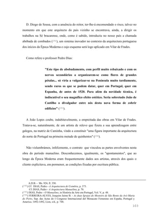 103
D. Diogo de Sousa, com a anuência do reitor, ter-lhe-á encomendado o risco, talvez no
momento em que este arquitecto do país vizinho se encontrava, ainda, a dirigir os
trabalhos na Sé bracarense, onde, como é sabido, introduziu no nosso país a chamada
abóbada de combados (292), um sistema inovador no contexto da arquitectura portuguesa
dos inícios da Época Moderna e cujo esquema será logo aplicado em Vilar de Frades.
Como refere o professor Pedro Dias:
"Este tipo de abobadamento, com perfil muito rebaixado e com os
nervos secundários a organizarem-se como flores de grandes
pétalas... só viria a vulgarizar-se na Península muito tardiamente,
sendo raros os que se podem datar, quer em Portugal, quer em
Espanha, de antes de 1520. Para além da novidade técnica, é
indiscutível o seu magnífico efeito estético. Seria sobretudo João de
Castilho o divulgador entre nós desta nova forma de cobrir
edifícios" (293).
A João Lopes coube, indubitavelmente, a empreitada das obras em Vilar de Frades.
Tratava-se, naturalmente, de um artista de relevo que fizera a sua aprendizagem entre
galegos, na matriz de Caminha, vindo a constituir "uma figura importante da arquitectura
do norte de Portugal na primeira metade de quinhentos" (294).
Não vislumbrámos, infelizmente, o contrato que vinculou as partes envolventes nesta
obra do período manuelino. Desconhecemos, igualmente, os "apontamentos", que ao
longo da Época Moderna eram frequentemente dados aos artistas, através dos quais o
cliente explicitava, em pormenor, as condições fixadas por escritura pública.
A.D.B. - Ms. 924, fl. 350.
(292) Cf. DIAS, Pedro - A Arquitectura de Coimbra, p. 373.
Cf. DIAS, Pedro - A Arquitectura Manuelina, p. 70.
(293) DIAS, Pedro - O Manuelino, in História da Arte em Portugal, Vol. V, p. 48.
(294) FERREIRA-ALVES, Joaquim Jaime B. - As duas Igrejas do Mosteiro de São Bento da Avé-Maria
do Porto, Sep. das Actas do I Congreso Internacional del Monacato Femenino em España, Portugal y
America. 1492-1492, Lion, s/d., p. 748.
 