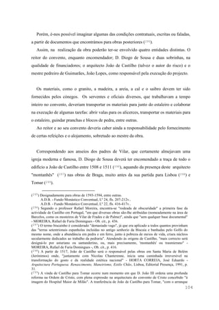 104
Porém, é-nos possível imaginar algumas das condições contratuais, escritas ou faladas,
a partir de documentos que encontrámos para obras posteriores (295).
Assim, na realização da obra poderão ter-se envolvido quatro entidades distintas. O
reitor do convento, enquanto encomendador; D. Diogo de Sousa e duas sobrinhas, na
qualidade de financiadores; o arquitecto João de Castilho (talvez o autor do risco) e o
mestre pedreiro de Guimarães, João Lopes, como responsável pela execução do projecto.
Os materiais, como o granito, a madeira, a areia, a cal e o saibro devem ter sido
fornecidos pelos cónegos. Os serventes e oficiais diversos, que trabalhavam a tempo
inteiro no convento, deveriam transportar os materiais para junto do estaleiro e colaborar
na execução de algumas tarefas: abrir valas para os alicerces, transportar os materiais para
o estaleiro, guindar pranchas e blocos de pedra, entre outras.
Ao reitor e ao seu convento deveria caber ainda a responsabilidade pelo fornecimento
de certas refeições e o alojamento, sobretudo ao mestre da obra.
Correspondendo aos anseios dos padres de Vilar, que certamente almejavam uma
igreja moderna e famosa, D. Diogo de Sousa deverá ter encomendado a traça de todo o
edifício a João de Castilho entre 1508 e 1511 (296), aquando da presença deste arquitecto
"montanhês" (297) nas obras de Braga, muito antes da sua partida para Lisboa (298) e
Tomar (299).
(295) Designadamente para obras de 1593-1594, entre outras.
A.D.B. - Fundo Monástico Conventual, Lº 24, fls. 207-212v..
A.D.B. - Fundo Monástico Conventual, Lº 22, fls. 416-417v..
(296) Segundo o professor Rafael Moreira, encontra-se "rodeada de obscuridade" a primeira fase da
actividade de Castilho em Portugal, "em que diversas obras são-lhe atribuídas (nomeadamente na área de
Barcelos, como os mosteiros de Vilar de Frades e de Palme)", ainda que "sem qualquer base documental"
- MOREIRA, Rafael de Faria Domingues - Ob. cit., p. 436.
(297) O termo biscainho é considerado "demasiado vago", já que era aplicado a todos quantos provinham
das "terras setentrionais espanholas incluídas no antigo senhorio da Biscaia e banhadas pelo Golfo do
mesmo nome, onde a abundância em pedra e em ferro, junto à pobreza de meios de vida, criara núcleos
secularmente dedicados ao trabalho da pedraria". Atendendo às origens de Castilho, "mais correcto será
designá-lo por asturiano ou santanderino, ou, mais precisamente, 'montanhês' ou trasmierano" -
MOREIRA, Rafael de Faria Domingues -, Ob. cit., p. 416.
(298) A partir de 1517, João de Castilho será o responsável pelas obras em Santa Maria de Belém
(Jerónimos) onde, "juntamente com Nicolau Chanterenne, inicia uma caminhada irreversível na
transformação do gosto e da realidade estética nacional" - HORTA CORREIA, José Eduardo -
Arquitectura Portuguesa. Renascimento, Maneirismo, Estilo Chão, Lisboa, Editorial Presença, 1991, p.
31.
(299) A vinda de Castilho para Tomar ocorre num momento em que D. João III ordena uma profunda
reforma na Ordem de Cristo, com plena expressão na arquitectura do convento de Cristo concebido "à
imagem do Hospital Maior de Milão". A tranferência de João de Castilho para Tomar, "com o arranque
 