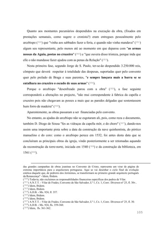 105
Quanto aos montantes pecuniários despendidos na execução da obra, (fixados em
prestações semanais, como sugere o cronista?) eram entregues pessoalmente pelo
arcebispo (300) que "vinha aos sabbados fazer a feria, e quando não vinha mandava" (301)
algum seu representante, pelo menos até ao momento em que deparou com "as armas
nossas da Aguia, postas no cruzeiro" (302) e "que ouvera disso tristeza, porque inda que
elle o não mandasse fazer ajudou com as penas da Relação" (303).
Nesta primeira fase, segundo Jorge de S. Paulo, ter-se-ão despendido 3.250.000 reis,
cômputo que deverá respeitar à totalidade das despesas, suportadas quer pelo convento
quer pelo prelado de Braga e suas parentes, "e sempre lançara mais a barra se se
entalhara no cruzeiro o escudo de suas armas" (304).
Porque o arcebispo "desenfreado parou com a obra" (305), a fase seguinte
corresponderá a alterações no projecto, "não mui correspondente à fabrica da capella e
cruzeiro pois não chegavam as posses a mais que as paredes delgadas que sostentassem
hum forro de madeira" (306).
Aparentemente, as obras passaram a ser financiadas pelo convento.
No entanto, as ajudas do arcebispo não se esgotaram ali, pois, como reza o documento,
também D. Diogo de Sousa "fes as vidraças da capella môr, e do choro" (307), dando-nos
assim uma importante pista sobre a data da construção da nave quinhentista, do pórtico
manuelino e do coro: como o arcebispo perece em 1532, foi antes desta data que se
concluíram as principais obras da igreja, vindo posteriormente a ser retomadas aquando
da reconstrução da torre-norte, iniciada em 1540 (308) e da construção da biblioteca, em
1561 (309).
das grandes campanhas de obras joaninas no Convento de Cristo, representa um virar de página de
extrema importância para a arquitectura portuguesa. Aqui se vai desenhar o ciclo final da evolução
estética daquele que, de pedreiro dos Jerónimos, se transformará no primeiro grande arquitecto português
da Renascença" - Idem, Ibidem.
(300) Todavia, não excluimos as responsabilidades financeiras específicas dos padres de Vilar.
(301) A.N.T.T. - Vilar de Frades, Convento de São Salvador, Lº 1, Cx. 1, Conv. Diversos-nº 25, fl. 30v..
(302) Idem, Ibidem.
(303) Idem, Ibidem.
(304) A.D.B. - Ms. 924, fl. 357.
(305) Idem, Ibidem.
(306) Idem, Ibidem.
(307) A.N.T.T. - Vilar de Frades, Convento de São Salvador, Lº 1, Cx. 1, Conv. Diversos-nº 25, fl. 30.
(308) A.D.B. - Ms. 924, fls. 359-360.
(309) Idem, fls. 361-362.
 