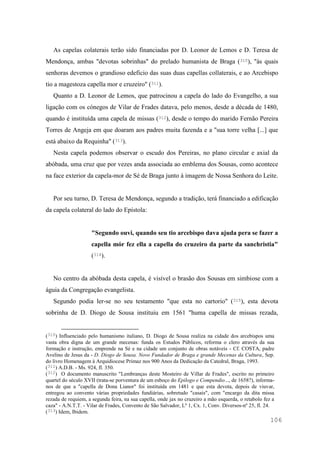 106
As capelas colaterais terão sido financiadas por D. Leonor de Lemos e D. Teresa de
Mendonça, ambas "devotas sobrinhas" do prelado humanista de Braga (310), "às quais
senhoras devemos o grandioso edeficio das suas duas capellas collaterais, e ao Arcebispo
tio a magestoza capella mor e cruzeiro" (311).
Quanto a D. Leonor de Lemos, que patrocinou a capela do lado do Evangelho, a sua
ligação com os cónegos de Vilar de Frades datava, pelo menos, desde a década de 1480,
quando é instituída uma capela de missas (312), desde o tempo do marido Fernão Pereira
Torres de Angeja em que doaram aos padres muita fazenda e a "sua torre velha [...] que
está abaixo da Requinha" (313).
Nesta capela podemos observar o escudo dos Pereiras, no plano circular e axial da
abóbada, uma cruz que por vezes anda associada ao emblema dos Sousas, como acontece
na face exterior da capela-mor de Sé de Braga junto à imagem de Nossa Senhora do Leite.
Por seu turno, D. Teresa de Mendonça, segundo a tradição, terá financiado a edificação
da capela colateral do lado do Epístola:
"Segundo ouvi, quando seu tio arcebispo dava ajuda pera se fazer a
capella mór fez ella a capella do cruzeiro da parte da sanchristia"
(314).
No centro da abóbada desta capela, é visível o brasão dos Sousas em simbiose com a
águia da Congregação evangelista.
Segundo podia ler-se no seu testamento "que esta no cartorio" (315), esta devota
sobrinha de D. Diogo de Sousa instituiu em 1561 "huma capella de missas rezada,
(310) Influenciado pelo humanismo italiano, D. Diogo de Sousa realiza na cidade dos arcebispos uma
vasta obra digna de um grande mecenas: funda os Estudos Públicos, reforma o clero através da sua
formação e instrução, emprende na Sé e na cidade um conjunto de obras notáveis - Cf. COSTA, padre
Avelino de Jesus da - D. Diogo de Sousa. Novo Fundador de Braga e grande Mecenas da Cultura, Sep.
do livro Homenagem à Arquidiocese Primaz nos 900 Anos da Dedicação da Catedral, Braga, 1993.
(311) A.D.B. - Ms. 924, fl. 350.
(312) O documento manuscrito "Lembranças deste Mosteiro de Villar de Frades", escrito no primeiro
quartel do século XVII (trata-se porventura de um esboço do Epilogo e Compendio..., de 1658?), informa-
nos de que a "capella de Dona Lianor" foi instituída em 1481 e que esta devota, depois de viuvar,
entregou ao convento várias propriedades fundiárias, sobretudo "casais", com "encargo da dita missa
rezada de requiem, a segunda feira, na sua capella, onde jax no cruzeiro a mão esquerda, o retabolo fez a
caza" - A.N.T.T. - Vilar de Frades, Convento de São Salvador, Lº 1, Cx. 1, Conv. Diversos-nº 25, fl. 24.
(313) Idem, Ibidem.
 