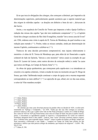 108
Já no que toca às obrigações dos cónegos, elas começam a diminuir, por imperativo de
determinações superiores, particularmente quando acontecia que o suporte material que
deu origem às referidas capelas - as doações em dinheiro e bens de raiz -, deixavam de
dar lucros.
Assim, e na sequência do Concílio de Trento que impusera a toda a Igreja Católica a
redução das missas das capelas "que não tem rendimento competente" (322), o Capítulo
Geral dos cónegos seculares de São João Evangelista, reunido "em a nossa casa de Evora"
em 1584, ordenou uma visita à capela de D. Teresa de Mendonça, da qual resultou a sua
redução para metade (323). Porém, todas as missas cantadas, ainda por determinação do
mesmo Capítulo, continuaram a celebrar-se (324).
Tratou-se de uma decisão porventura compreensível, mas injusta relativamente à
memória e à alma de D. Teresa de Mendonça que, para além de ter financiado a capela
colateral do lado da Epístola, "deixou a este mosteiro" vários casais (a exemplo do que
fizera D. Leonor de Lemos, entre outros devotos de extracção nobre) e ainda "as cazas
que temos em Braga, no Campo de Sancta Anna" (325).
As obras da igreja quinhentista, que começaram pela capela-mor e se estenderam ao
cruzeiro e às capelas colaterais, viriam a mudar de rumo no momento em que D. Diogo de
Sousa, que tinha "deliberada tenção continuar o corpo da igreja com a mesma magestade
correspondente ao mais edifício" (326) se apercebe de que, afinal, em vez das suas armas,
o reitor de Vilar mandara esculpir:
(321) Idem, Ibidem.
(322) Idem, Ibidem.
(323) Idem, Ibidem.
(323)Idem, Ibidem.
(325) Idem, Ibidem.
De salientar que estas casas deveriam precisar de grandes obras na década de 1620, a avaliar pelo
testemunho do "Epilogo e Compendio..." de 1658: "Ainda que não seja obra contigua ao convento,
pertenceo todavia a elle a que o padre reitor João de São Paulo principiou e acabou em a cidade de Braga
des o anno de 1626 ate 1629 que foram humas cazas sitas no Campo de Santa Ana para os padres reitores,
gerais, e conventuaes se agazalharem quando os negocios e correspondencias de vizitas aos senhores
arcebispos obrigarem hirem à dita cidade". Todavia, estas "cazas" deveriam constituir espaços exíguos,
pois, o referido reitor, para responder àquele "intento" - alojar os padres da Ordem, em Braga, sempre que
fosse necessária a deslocação a esta cidade -, "comprou no Campo da Vinha hum assento em que
principiou o edificio que mais parecia collegio de estudantes, que hospicio de religiosos" - A.D.B. - Ms.
924, fl. 365.
(326) Idem, fl. 350.
 