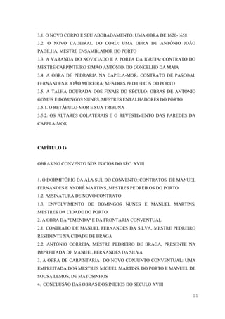 11
3.1. O NOVO CORPO E SEU ABOBADAMENTO: UMA OBRA DE 1620-1658
3.2. O NOVO CADEIRAL DO CORO: UMA OBRA DE ANTÓNIO JOÃO
PADILHA, MESTRE ENSAMBLADOR DO PORTO
3.3. A VARANDA DO NOVICIADO E A PORTA DA IGREJA: CONTRATO DO
MESTRE CARPINTEIRO SIMÃO ANTÓNIO, DO CONCELHO DA MAIA
3.4. A OBRA DE PEDRARIA NA CAPELA-MOR: CONTRATO DE PASCOAL
FERNANDES E JOÃO MOREIRA, MESTRES PEDREIROS DO PORTO
3.5. A TALHA DOURADA DOS FINAIS DO SÉCULO: OBRAS DE ANTÓNIO
GOMES E DOMINGOS NUNES, MESTRES ENTALHADORES DO PORTO
3.5.1. O RETÁBULO-MOR E SUA TRIBUNA
3.5.2. OS ALTARES COLATERAIS E O REVESTIMENTO DAS PAREDES DA
CAPELA-MOR
CAPÍTULO IV
OBRAS NO CONVENTO NOS INÍCIOS DO SÉC. XVIII
1. O DORMITÓRIO DA ALA SUL DO CONVENTO: CONTRATOS DE MANUEL
FERNANDES E ANDRÉ MARTINS, MESTRES PEDREIROS DO PORTO
1.2. ASSINATURA DE NOVO CONTRATO
1.3. ENVOLVIMENTO DE DOMINGOS NUNES E MANUEL MARTINS,
MESTRES DA CIDADE DO PORTO
2. A OBRA DA "EMENDA" E DA FRONTARIA CONVENTUAL
2.1. CONTRATO DE MANUEL FERNANDES DA SILVA, MESTRE PEDREIRO
RESIDENTE NA CIDADE DE BRAGA
2.2. ANTÓNIO CORREIA, MESTRE PEDREIRO DE BRAGA, PRESENTE NA
IMPREITADA DE MANUEL FERNANDES DA SILVA
3. A OBRA DE CARPINTARIA DO NOVO CONJUNTO CONVENTUAL: UMA
EMPREITADA DOS MESTRES MIGUEL MARTINS, DO PORTO E MANUEL DE
SOUSA LEMOS, DE MATOSINHOS
4. CONCLUSÃO DAS OBRAS DOS INÍCIOS DO SÉCULO XVIII
 