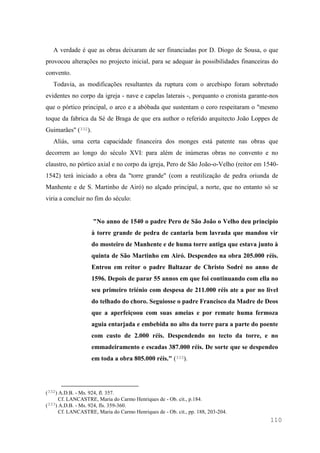 110
A verdade é que as obras deixaram de ser financiadas por D. Diogo de Sousa, o que
provocou alterações no projecto inicial, para se adequar às possibilidades financeiras do
convento.
Todavia, as modificações resultantes da ruptura com o arcebispo foram sobretudo
evidentes no corpo da igreja - nave e capelas laterais -, porquanto o cronista garante-nos
que o pórtico principal, o arco e a abóbada que sustentam o coro respeitaram o "mesmo
toque da fabrica da Sé de Braga de que era author o referido arquitecto João Loppes de
Guimarães" (332).
Aliás, uma certa capacidade financeira dos monges está patente nas obras que
decorrem ao longo do século XVI: para além de inúmeras obras no convento e no
claustro, no pórtico axial e no corpo da igreja, Pero de São João-o-Velho (reitor em 1540-
1542) terá iniciado a obra da "torre grande" (com a reutilização de pedra oriunda de
Manhente e de S. Martinho de Airó) no alçado principal, a norte, que no entanto só se
viria a concluir no fim do século:
"No anno de 1540 o padre Pero de São João o Velho deu principio
à torre grande de pedra de cantaria bem lavrada que mandou vir
do mosteiro de Manhente e de huma torre antiga que estava junto à
quinta de São Martinho em Airó. Despendeo na obra 205.000 réis.
Entrou em reitor o padre Baltazar de Christo Sodré no anno de
1596. Depois de parar 55 annos em que foi continuando com ella no
seu primeiro triénio com despesa de 211.000 réis ate a por no livel
do telhado do choro. Seguiosse o padre Francisco da Madre de Deos
que a aperfeiçoou com suas ameias e por remate huma fermoza
aguia entarjada e embebida no alto da torre para a parte do poente
com custo de 2.000 réis. Despendendo no tecto da torre, e no
emmadeiramento e escadas 387.000 réis. De sorte que se despendeo
em toda a obra 805.000 réis." (333).
(332) A.D.B. - Ms. 924, fl. 357.
Cf. LANCASTRE, Maria do Carmo Henriques de - Ob. cit., p.184.
(333) A.D.B. - Ms. 924, fls. 359-360.
Cf. LANCASTRE, Maria do Carmo Henriques de - Ob. cit., pp. 188, 203-204.
 