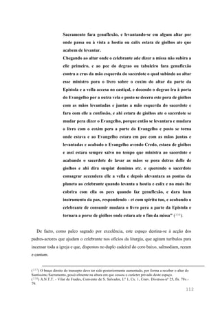 112
Sacramento fara genuflexão, e levantando-se em algum altar por
onde passa ou à vista a hostia ou calix estara de giolhos ate que
acabem de levantar.
Chegando ao altar onde o celebrante ade dizer a missa não subira a
elle primeiro, e ao pee do degrao ou tabuleiro fara genuflexão
contra a crus da mão esquerda do sacerdote o qual subindo ao altar
esse ministro pora o livro sobre o coxim do altar da parte da
Epistola e a vella accesa no castiçal, e decendo o degrao ira à porta
do Evangelho por a outra vela e posto se decera este pora de giolhos
com as mãos levantadas e juntas a mão esquerda do sacerdote e
fara com elle a confissão, e ahi estara de giolhos ate o sacerdote se
mudar pera dizer o Evangelho, porque então se levantara e mudara
o livro com o coxim pera a parte do Evangelho e posto se torna
onde estava e ao Evangelho estara em pee com as mãos juntas e
levantadas e acabado o Evangelho avendo Credo, estara de giolhos
e assi estara sempre salvo no tempo que ministra ao sacerdote e
acabando o sacerdote de lavar as mãos se pora detras delle de
giolhos e ahi dira suspiat dominus etc. e querendo o sacerdote
consagrar accendera elle a vella e depois alevantara as pontas da
planeta ao celebrante quando levanta a hostia e calix e no mais lhe
cobrira com ella os pees quando faz genuflexão, e dara hum
instrumento da pax, respondendo - et cum spiritu tuo, e acabando o
celebrante de consumir mudara o livro pera a parte da Epistola e
tornara a porse de giolhos onde estara ate o fim da missa" (338).
De facto, como palco sagrado por excelência, este espaço destina-se à acção dos
padres-actores que ajudam o celebrante nos ofícios da liturgia, que agitam turíbulos para
incensar toda a igreja e que, dispostos no duplo cadeiral do coro baixo, salmodiam, rezam
e cantam.
(337) O braço direito do transepto deve ter sido posteriormente aumentado, por forma a receber o altar do
Santíssimo Sacramento, possivelmente na altura em que cessou o carácter privado deste espaço.
(338) A.N.T.T. - Vilar de Frades, Convento de S. Salvador, Lº 1, Cx. 1, Conv. Diversos-nº 25, fls. 78v.-
79.
 