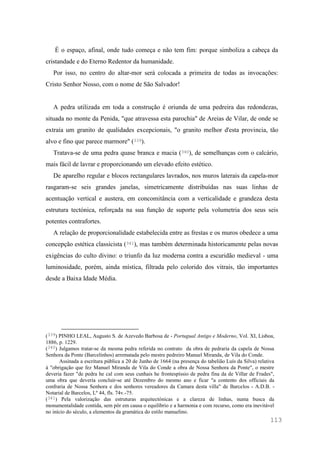 113
É o espaço, afinal, onde tudo começa e não tem fim: porque simboliza a cabeça da
cristandade e do Eterno Redentor da humanidade.
Por isso, no centro do altar-mor será colocada a primeira de todas as invocações:
Cristo Senhor Nosso, com o nome de São Salvador!
A pedra utilizada em toda a construção é oriunda de uma pedreira das redondezas,
situada no monte da Penida, "que atravessa esta parochia" de Areias de Vilar, de onde se
extraía um granito de qualidades excepcionais, "o granito melhor d'esta provincia, tão
alvo e fino que parece marmore" (339).
Tratava-se de uma pedra quase branca e macia (340), de semelhanças com o calcário,
mais fácil de lavrar e proporcionando um elevado efeito estético.
De aparelho regular e blocos rectangulares lavrados, nos muros laterais da capela-mor
rasgaram-se seis grandes janelas, simetricamente distribuídas nas suas linhas de
acentuação vertical e austera, em concomitância com a verticalidade e grandeza desta
estrutura tectónica, reforçada na sua função de suporte pela volumetria dos seus seis
potentes contrafortes.
A relação de proporcionalidade estabelecida entre as frestas e os muros obedece a uma
concepção estética classicista (341), mas também determinada historicamente pelas novas
exigências do culto divino: o triunfo da luz moderna contra a escuridão medieval - uma
luminosidade, porém, ainda mística, filtrada pelo colorido dos vitrais, tão importantes
desde a Baixa Idade Média.
(339) PINHO LEAL, Augusto S. de Azevedo Barbosa de - Portugual Antigo e Moderno, Vol. XI, Lisboa,
1886, p. 1229.
(340) Julgamos tratar-se da mesma pedra referida no contrato da obra de pedraria da capela de Nossa
Senhora da Ponte (Barcelinhos) arrematada pelo mestre pedreiro Manuel Miranda, de Vila do Conde.
Assinada a escritura pública a 20 de Junho de 1664 (na presença do tabelião Luís da Silva) relativa
à "obrigação que fez Manuel Miranda de Vila do Conde a obra de Nossa Senhora da Ponte", o mestre
deveria fazer "de pedra he cal com seus cunhais he frontespíssio de pedra fina da de Villar de Frades",
uma obra que deveria concluir-se até Dezembro do mesmo ano e ficar "a contento dos officiais da
confraria de Nossa Senhora e dos senhores vereadores da Camara desta villa" de Barcelos - A.D.B. -
Notarial de Barcelos, Lº 44, fls. 74v.-75.
(341) Pela valorização das estruturas arquitectónicas e a clareza de linhas, numa busca da
monumentalidade contida, sem pôr em causa o equilíbrio e a harmonia e com recurso, como era inevitável
no início do século, a elementos da gramática do estilo manuelino.
 