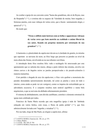 114
Ao exaltar a igreja do seu convento como "huma das grandiósas, não só do Reyno, mas
de Hespanha" (342), o cronista não se esquece da "claridade de muitas, bem rasgadas, e
fermosas janelas, com suas vidraças de varias cores, que a fazem summamente alegre, e
aprasivel" (343).
De modo que:
"Ficou o edificio mais lustrozo com as bellas e apparatozas vidraças
de varias cores que bem mostrão na realidade o animo liberal do
seu autor, ficando em perpetua memoria por ostentação de sua
grandeza" (344).
A harmonia e a plasticidade da capela-mor devem-se à claridade do granito, às mísulas
que suportam as nervuras do tecto, ao friso largo que percorre as paredes ao nível da
meia altura das frestas, envolvendo-as na sua robustez curvilínea.
A introdução deste friso resultou feliz: todo o rectângulo foi atravessado por este
apontamento que se salienta dos muros, abraça a parte inferior das mísulas, envolve em
ritmos curvos e de ângulos rectos as janelas perspectivadas e de pseudo-colunelos à
maneira manuelina.
Com partida e chegada do arco da capela-mor, o friso veio quebrar a monotonia das
paredes desnudadas (pictoricamente decorado, tal como as janelas e arcos de todo o
interior, como ainda se pode ver em vestígios), conter os ímpetos da verticalidade que se
adivinharia excessiva. E o conjunto resultou num notável equilíbrio e numa bela
arquitectura, a que as nervuras da abóbada soberanamente presidem.
O sistema de abobadamento, sem dúvida castilhiano, constitui o elemento estrutural da
igreja mais celebrado por todos.
Francisco de Santa Maria recorda que esta magnífica igreja é toda de "abobeda
enlaçada em varios fechos, com rosas, e flores de pedra polida" (345), que fora
admiravelmente lavrada com "engenho, e miudesa" (346).
Por seu lado, Jorge de São Paulo, ao elogiar a capela-mor, afirma:
(342) SANTA MARIA, Francisco de - Ob. cit., p. 375.
(343) Idem, Ibidem.
(344) A.D.B. - Ms. 924, fl. 356.
(345) SANTA MARIA, Francisco de - Ob. cit., p. 375.
 