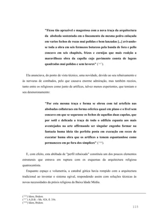 115
"Ficou tão aprazível e magestosa com a nova traça da arquitectura
da abobeda sostentada em o lineamento da mesma pedra enlaçada
em varios fechos de rozas mui polidas e bem lanzadas [...] avivando-
se toda a obra em seis fermozos botareos pela banda de fora e pello
concavo em seis chapiteis, frizos e cornijas que mais realção a
maravilhoza obra da capella cujo pavimento consta de lagens
quadradas mui polidas e sem lavores" (347).
Ela anunciava, do ponto de vista técnico, uma novidade, devido ao seu rebaixamento e
às nervuras de combados, pelo que causava enorme admiração, mas também receios,
tanto entre os religiosos como junto de artífices, talvez menos experientes, que temiam o
seu desmoronamento:
"Por esta mesma traça e forma se obrou com tal arteficio nas
abobadas collateraes em forma esferica quazi em plano e o livel sem
concavo em que se segurasse os fechos de aquellas duas capelas, que
por sotil e delicada a traça de todo o edificio espanta aos mais
aventejados na arte affirmando ser singular engenho formar na
fantazia huma ideia tão perfeita posta em execução em receo de
executar huma obra que os artifices a temem espantandose como
permaneceo em pe fora dos simplices" (348).
E, com efeito, esta abóbada de "perfil rebaixado" constituía um dos poucos elementos
estruturais que entrava em ruptura com os esquemas da arquitectura religiosa
quatrocentista.
Enquanto espaço e volumetria, a catedral gótica havia rompido com a arquitectura
tradicional ao inventar o sistema ogival, respondendo assim com soluções técnicas às
novas necessidades da práxis religiosa da Baixa Idade Média.
(346) Idem, Ibidem.
(347) A.D.B. - Ms. 924, fl. 356.
(348) Idem, Ibidem.
 