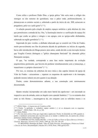 116
Como refere o professor Pedro Dias, a igreja gótica "não seria mais o refúgio dos
inimigos ou dos temores do quotidiano, mas o palco onde, preferencialmente, se
demarcavam os estratos sociais e, sobretudo a partir do início do séc. XIII, actuavam os
pregadores, pela voz e pelo gesto" (349).
A solução passaria pela criação de amplos espaços unitários e pela abertura de vãos
que permitissem a entrada da luz. Ora, "a iluminação interior e a unificação do espaço foi
tarefa que coube ao gótico e atingiu o seu apogeu com as igrejas-salão abobadadas,
sobretudo na região germânica" (350).
Importada do país vizinho, a abóbada rebaixada que se constrói em Vilar de Frades,
muito provavelmente nos fins da primeira década de quinhentos ou inícios da segunda,
havia sido introduzida em Braga poucos anos antes, sendo devido a esta inovação técnica
que Vergílio Correia distinguiu o "gótico chamejante iberizado" do chamado gótico
flamejante europeu.
O que, "na verdade, corresponde a uma fase muito importante da evolução
arquitectónica peninsular, que haveria de perdurar simultaneamente com a renascença, o
maneirismo e o próprio classicismo" (351).
Por isso, os sistemas de cobertura da nave única e das capelas laterais da igreja de
Vilar de Frades - seiscentistas -, repetem os esquemas da capela-mor e do transepto,
podendo mesmo induzir em erro quanto à sua datação.
Porém, como demonstraremos adiante, a sua construção está minimamente
documentada.
Quatro mísulas incorporadas em cada muro lateral da capela-mor - um encostado ao
respectivo arco da entrada, outro no ângulo com a parede fundeira (352) e os restantes dois
entre as três frestas -, encarregam-se de, em conjunto com os referidos muros e os
(349) DIAS, Pedro - A Arquitectura de Coimbra, p.344.
(350) Porém, "a perfeição, o verdadeiro espaço unitário [...] só se alcançaria com os esquemas
vignolianos" - DIAS, Pedro - Ob. cit., p. 344.
(351) Idem, Ibidem.
(352) Por este muro corria o friso que cingia toda a capela-mor. Porém, foi demolido em 1698, quando os
padres a mandaram acrescentar para nascente para aí se instalar o retábulo-mor, da autoria dos artistas
portuenses António Gomes e Domingos Nunes.
Cf. FERREIRA-ALVES, Natália Marinho - A Arte da Talha no Porto na Época Barroca (Artistas e
Clientela. Materiais e Técnica), Vol. I, Porto, 1989, pp. 124, 126, 128-129.
Cf. BRANDÃO, Domingos de Pinho - Obra de Talha Dourada, Ensamblagem e Pintura na Cidade
e Diocese do Porto. Documentação I, Séculos XV a XVII, Porto, 1984, pp.832-835.
 