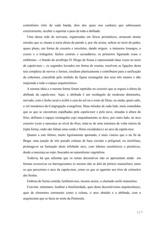 117
contrafortes (três de cada banda, dois dos quais nos cunhais) que sobressaem
exteriormente, receber e suportar o peso de toda a abóbada.
Uma densa rede de nervuras, organizadas em feixes prismáticos, arrancam destas
mísulas que se situam à meia altura da parede e, por ela acima, sobem ao tecto de pedra,
quase plano, em forma de cruzaria e terceletes, dando origem a inúmeros losangos, a
cruzes e a triângulos: fechos centrais e secundários, os primeiros figurando rosas e
emblemas - o brasão do arcebispo D. Diogo de Sousa é representado duas vezes no tecto
da capela-mor -, os segundos lavrados em forma de rosetas, resolvem as ligações desta
teia complexa de nervos e liernes, resultam plasticamente e contribuem para a unificação
da cobertura, concebida pelo módulo da figura rectangular dos seus três tramos e dão
majestade a todo o espaço arquitectónico.
A mesma ideia e a mesma forma foram repetidas no cruzeiro que se ergueu à altura da
abóbada da capela-mor. Aqui, a abóbada é um rectângulo de modestas dimensões,
nervado, com o fecho axial a exibir a cara do sol ou o rosto de Deus, ou ainda, quem sabe,
o sol monástico da Congregação evangelista. Duas mísulas de cada lado, mais comedidas
que as que se encontram espalhadas pela capela-mor e pela nave, situadas à altura do
friso, definem o espaço rectangular cujo enquadramento se deve, por outro lado, ao arco
cruzeiro (com a nascença ao nível do friso, trata-se de uma estrutura de volta inteira de
tripla forma, onde não faltam uma corda e flores esculpidas) e ao arco da capela-mor.
Quanto a este último, muito ligeiramente apontado, é mais vistoso que o da Sé de
Braga: uma junção de três pseudo colunas de base circular e poligonal, ou mistilínea,
prolonga-se na formação deste trilobado arco, com labores escultóricos e pictóricos,
desde a nascença ao topo, buscados ao naturalismo vegetalista.
Todavia, há que salientar que os temas decorativos não se apresentam ainda em
formas excessivas ou barroquizantes (o mesmo não se dirá do pórtico manuelino), tanto
os que percorrem o arco da capela-mor, como os que se agarram aos trios de colunelos
das frestas.
Embora de forma contida, lembram-nos, mesmo assim, o chamado estilo manuelino.
Convém, entretanto, lembrar a familiaridade, quer deste decorativismo arquitectónico,
quer de elementos estruturais como a coluna, o arco abatido e a abóbada, com a
arquitectura que se fazia no norte da Península.
 
