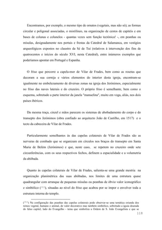 118
Encontramos, por exemplo, o mesmo tipo de ornatos (vegetais, mas não só); as formas
circular e poligonal associadas, o mistilíneo, na organização de cestos de capitéis e em
bases de colunas e colunelos - quantas vezes sem função tectónica! -, em peanhas ou
mísulas, designadamente nos portais e frestas da Catedral de Salamanca, em vestígios
arqueológicos expostos no claustro da Sé de Tui (relativos à intervenção dos fins de
quatrocentos e inícios do século XVI, nesta Catedral), entre inúmeros exemplos que
poderíamos apontar em Portugal e Espanha.
O friso que percorre a capela-mor de Vilar de Frades, bem como as rosetas que
decoram a sua cornija e vários elementos do interior desta igreja, encontram-se
igualmente no embelezamento de diversas zonas na igreja dos Jerónimos, especialmente
no friso das naves laterais e do cruzeiro. O próprio friso é semelhante, bem como o
esquema, sobretudo a parte interior da janela "manuelina", muito em voga, aliás, nos dois
países ibéricos.
Da mesma traça, cinzel e mãos parecem os sistemas de abobadamento do corpo e do
transepto dos Jerónimos (obra confiado ao arquitecto João de Castilho, em 1517) e o
tecto da cabeceira de Vilar de Frades.
Particularmente semelhantes às das capelas colaterais de Vilar de Frades são as
nervuras de combado que se organizam em círculos nos braços do transepto em Santa
Maria de Belém (Jerónimos) e que, neste caso, se repetem no cruzeiro onde sete
circunferências, com os seus respectivos fechos, definem a espacialidade e a volumetria
da abóbada.
Quanto às capelas colaterais de Vilar de Frades, salienta-se uma grande mestria na
organização planimétrica das suas abóbadas, nos limites de uma estrutura quase
quadrangular com arranque de pequenas mísulas ou peanhas de óbvio valor iconográfico
e simbólico (353), situadas ao nível do friso que acabou por se impor e envolver toda a
estrutura interna do templo.
(353) Na configuração das peanhas das capelas colaterais pode observar-se uma temática oriunda dos
reinos vegetal, humano e animal, de valor decorativo mas também simbólico, sobretudo a águia dourada
do falso capitel, lado do Evangelho - tema que simboliza a Ordem de S. João Evangelista e que se
 