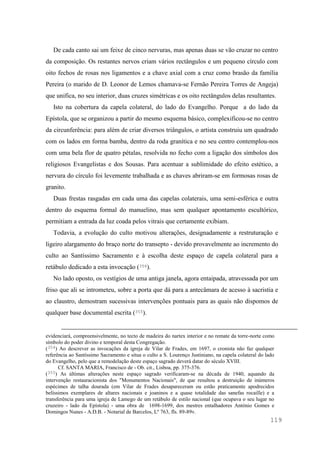 119
De cada canto sai um feixe de cinco nervuras, mas apenas duas se vão cruzar no centro
da composição. Os restantes nervos criam vários rectângulos e um pequeno círculo com
oito fechos de rosas nos ligamentos e a chave axial com a cruz como brasão da família
Pereira (o marido de D. Leonor de Lemos chamava-se Fernão Pereira Torres de Angeja)
que unifica, no seu interior, duas cruzes simétricas e os oito rectângulos delas resultantes.
Isto na cobertura da capela colateral, do lado do Evangelho. Porque a do lado da
Epístola, que se organizou a partir do mesmo esquema básico, complexificou-se no centro
da circunferência: para além de criar diversos triângulos, o artista construiu um quadrado
com os lados em forma bamba, dentro da roda granítica e no seu centro contemplou-nos
com uma bela flor de quatro pétalas, resolvida no fecho com a ligação dos símbolos dos
religiosos Evangelistas e dos Sousas. Para acentuar a sublimidade do efeito estético, a
nervura do círculo foi levemente trabalhada e as chaves abriram-se em formosas rosas de
granito.
Duas frestas rasgadas em cada uma das capelas colaterais, uma semi-esférica e outra
dentro do esquema formal do manuelino, mas sem qualquer apontamento escultórico,
permitiam a entrada da luz coada pelos vitrais que certamente exibiam.
Todavia, a evolução do culto motivou alterações, designadamente a restruturação e
ligeiro alargamento do braço norte do transepto - devido provavelmente ao incremento do
culto ao Santíssimo Sacramento e à escolha deste espaço de capela colateral para a
retábulo dedicado a esta invocação (354).
No lado oposto, os vestígios de uma antiga janela, agora entaipada, atravessada por um
friso que ali se intrometeu, sobre a porta que dá para a antecâmara de acesso à sacristia e
ao claustro, demostram sucessivas intervenções pontuais para as quais não dispomos de
qualquer base documental escrita (355).
evidenciará, compreensivelmente, no tecto de madeira do nartex interior e no remate da torre-norte como
símbolo do poder divino e temporal desta Congregação.
(354) Ao descrever as invocações da igreja de Vilar de Frades, em 1697, o cronista não faz qualquer
referência ao Santíssimo Sacramento e situa o culto a S. Lourenço Justiniano, na capela colateral do lado
do Evangelho, pelo que a remodelação deste espaço sagrado deverá datar do século XVIII.
Cf. SANTA MARIA, Francisco de - Ob. cit., Lisboa, pp. 375-376.
(355) As últimas alterações neste espaço sagrado verificaram-se na década de 1940, aquando da
intervenção restauracionista dos "Monumentos Nacionais", de que resultou a destruição de inúmeros
espécimes de talha dourada (em Vilar de Frades desapareceram ou estão praticamente apodrecidos
belíssimos exemplares de altares nacionais e joaninos e a quase totalidade das sanefas rocaille) e a
transferência para uma igreja de Lamego de um retábulo de estilo nacional (que ocupava o seu lugar no
cruzeiro - lado da Epístola) - uma obra de 1698-1699, dos mestres entalhadores António Gomes e
Domingos Nunes - A.D.B. - Notarial de Barcelos, Lº 763, fls. 89-89v.
 