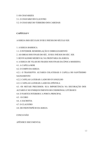 12
5. OS CHAFARIZES
5.1. O CHAFARIZ DO CLAUSTRO
5.2. O CHAFARIZ DO TERREIRO DOS CABEDAIS
CAPÍTULO V
A IGREJA DOS SÉCULOS XVIII E INÍCIOS DO SÉCULO XIX
1. A IGREJA BARROCA
1.1. O INTERIOR: REMODELAÇÃO E EMBELEZAMENTO
2. AS OBRAS DOS FINAIS DO SÉC. XVIII E INÍCIOS DO SÉC. XIX
3. REVIVALISMO MEDIEVAL NA FRONTARIA DA IGREJA
4. A IGREJA DE VILAR DE FRADES NOS FINAIS DA ÉPOCA MODERNA
4.1. A CAPELA-MOR
4.2. O CORPO DA IGREJA
4.2.1. O TRANSEPTO: ALTARES COLATERAIS E CAPELA DO SANTÍSSIMO
SACRAMENTO
4.2.2. CAPELAS LATERAIS: LADO DO EVANGELHO
4.2.3. CAPELAS LATERAIS: LADO DA EPÍSTOLA
4.3. OS METAIS PRECIOSOS: SUA IMPORTÂNCIA NA DECORAÇÃO DOS
ALTARES E NO ENRIQUECIMENTO DO CERIMONIAL LITÚRGICO
4.4. O NARTEX INTERIOR E A PORTA PRINCIPAL
4.5. O CORO
4.6. A SACRISTIA
4.7. O CLAUSTRO
4.8. DO FRONTISPÍCIO DA IGREJA
CONCLUSÃO
APÊNDICE DOCUMENTAL
 