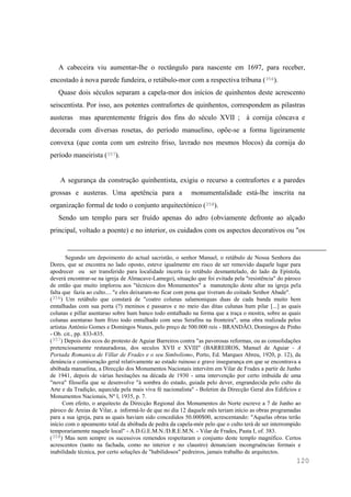 120
A cabeceira viu aumentar-lhe o rectângulo para nascente em 1697, para receber,
encostado à nova parede fundeira, o retábulo-mor com a respectiva tribuna (356).
Quase dois séculos separam a capela-mor dos inícios de quinhentos deste acrescento
seiscentista. Por isso, aos potentes contrafortes de quinhentos, correspondem as pilastras
austeras mas aparentemente frágeis dos fins do século XVII ; à cornija côncava e
decorada com diversas rosetas, do período manuelino, opõe-se a forma ligeiramente
convexa (que conta com um estreito friso, lavrado nos mesmos blocos) da cornija do
período maneirista (357).
A segurança da construção quinhentista, exigiu o recurso a contrafortes e a paredes
grossas e austeras. Uma apetência para a monumentalidade está-lhe inscrita na
organização formal de todo o conjunto arquitectónico (358).
Sendo um templo para ser fruído apenas do adro (obviamente defronte ao alçado
principal, voltado a poente) e no interior, os cuidados com os aspectos decorativos ou "os
Segundo um depoimento do actual sacristão, o senhor Manuel, o retábulo de Nossa Senhora das
Dores, que se encontra no lado oposto, esteve igualmente em risco de ser removido daquele lugar para
apodrecer ou ser transferido para localidade incerta (o retábulo desmantelado, do lado da Epístola,
deverá encontrar-se na igreja de Almacave-Lamego), situação que foi evitada pela "resistência" do pároco
de então que muito implorou aos "técnicos dos Monumentos" a manutenção deste altar na igreja pela
falta que fazia ao culto.... "e eles deixaram-no ficar com pena que tiveram do coitado Senhor Abade".
(356) Um retábulo que constará de "coatro colunas salamoniquas duas de cada banda muito bem
emtalhadas com sua porta (?) meninos e passaros e no meio das ditas culunas hum pilar [...] as quais
colunas e pillar asentarao sobre hum banco todo emtalhado na forma que a traça o mostra, sobre as quais
colunas asentarao hum frizo todo emtalhado com seus Serafins na fronteira", uma obra realizada pelos
artistas António Gomes e Domingos Nunes, pelo preço de 500.000 reis - BRANDÃO, Domingos de Pinho
- Ob. cit., pp. 833-835.
(357) Depois dos ecos do protesto de Aguiar Barreiros contra "as pavorosas reformas, ou as consolidações
pretenciosamente restauradoras, dos seculos XVII e XVIII" (BARREIROS, Manuel de Aguiar - A
Portada Romanica de Villar de Frades e o seu Simbolismo, Porto, Ed. Marques Abreu, 1920, p. 12), da
denúncia e comiseração geral relativamente ao estado ruinoso e grave insegurança em que se encontrava a
abóbada manuelina, a Direcção dos Monumentos Nacionais intervém em Vilar de Frades a partir de Junho
de 1941, depois de várias hesitações na década de 1930 - uma intervenção por certo imbuída de uma
"nova" filosofia que se desenvolve "à sombra do estado, guiada pelo dever, engrandecida pelo culto da
Arte e da Tradição, aquecida pela mais viva fé nacionalista" - Boletim da Direcção Geral dos Edifícios e
Monumentos Nacionais, Nº l, 1935, p. 7.
Com efeito, o arquitecto da Direcção Regional dos Monumentos do Norte escreve a 7 de Junho ao
pároco de Areias de Vilar, a informá-lo de que no dia 12 daquele mês teriam início as obras programadas
para a sua igreja, para as quais haviam sido concedidos 50.000$00, acrescentando: "Aquelas obras terão
início com o apeamento total da abóbada de pedra da capela-mór pelo que o culto terá de ser interrompido
temporariamente naquele local" - A.D.G.E.M.N./D.R.E.M.N. - Vilar de Frades, Pasta I, of. 383.
(358) Mas nem sempre os sucessivos remendos respeitaram o conjunto deste templo magnífico. Certos
acrescentos (tanto na fachada, como no interior e no claustro) denunciam incongruências formais e
inabilidade técnica, por certo soluções de "habilidosos" pedreiros, jamais trabalho de arquitectos.
 