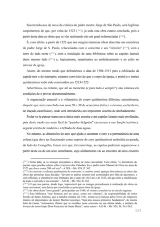 123
Socorrendo-nos de novo da crónica do padre mestre Jorge de São Paulo, será legítimo
suspeitarmos de que, por volta de 1523 (367), já toda esta obra estaria concluída, pois a
partir desta data as obras que se vão realizando são em geral referenciadas (368).
É, com efeito, a partir de 1523 que nos surgem inúmeras obras descritas nas memórias
do padre Jorge de S. Paulo, relacionadas com o convento e seu "circuito" (369), com a
torre do lado norte (370), com a instalação de uma biblioteca sobre as capelas laterais
deste mesmo lado (371) e, logicamente, respeitantes ao embelezamento e ao culto no
interior da igreja.
Assim, do mesmo modo que defendemos a data de 1508-1513 para a edificação da
capela-mor e do transepto, estamos convictos de que o corpo da igreja, o portal e o nartex
quinhentistas terão sido construídos em 1513-1523.
Advertimos, no entanto, que até ao momento (e para todo o sempre?), não estamos em
condições de o provar documentalmente.
A organização espacial e a volumetria do corpo quinhentista diferiam, naturalmente,
daquele que será concebido nos anos 20 e 30 de seiscentos (talvez o mesmo, ou herdeiro,
do traçado castilhiano), onde será introduzido um imponente sistema de abobadamento.
Poder-se-ia pensar numa nave única mais estreita e em capelas laterais mais profundas,
pois deste modo era mais fácil às "paredes delgadas" exercerem a sua função tectónica:
segurar o tecto de madeira e o telhado de duas águas.
No entanto, as dimensões do arco que ajuda a sustentar o coro e a permanência de uma
coluna (que deve ter funcionado como suporte do coro quinhentista) embutida na parede,
do lado do Evangelho, fazem crer que, tal como hoje, as capelas poderiam organizar-se a
partir deste ou de um arco semelhante, cujo alinhamento vai ao encontro do arco cruzeiro
(367) Nesta data, já os monges procediam a obras na zona conventual. Com efeito, "o dormitorio do
poente cujas janellas cahem sobre o terreiro dos Cabedaes fes o padre reitor Manuel de Elvas no anno de
1523 que devia custar 200 mil reis" - A.D.B. - Ms. 924, fl. 362.
(368) Ao noticiar a reforma quinhentista do convento, o cronista omite (porque desconhece) as datas das
obras das primeiras duas décadas: "deviam os padres estarem mal acomodados por falta de apozentos, e
com officinas, e dormitorios mui limitados des o anno de 1425 ate o de 1525, em que acho a reedificação
de todo o convento e seu circuito" - A.D.B. - Ms. 924, fl, 362.
(369) O que nos parece, desde logo, improvável que os monges procedessem à realização de obras na
zona conventual, sem darem por concluídas as principais obras da igreja.
(370) As obras desta "torre grande", principiadas em 1540, só viriam a concluir-se no século seguinte.
(371) Esta biblioteca "mui fermoza assi no casco, como nos volumes", da responsabilidade do reitor
Fernão de Santo António, que a mandou instalar em 1561, tornar-se-ia famosa pelos livros de religiosos
ilustres ali depositados: do doutor Martim Lourenço, "hum dos nossos primeiros fundadores", do mestre
João da Gama, "eclesiastico illustre que se recolheo neste convento na sua ultima idade, e tambem da
livraria do nosso bispo Dom Francisco de Santa Maria", entre outros - A.D.B. - Ms. 924, fls. 361-362.
 