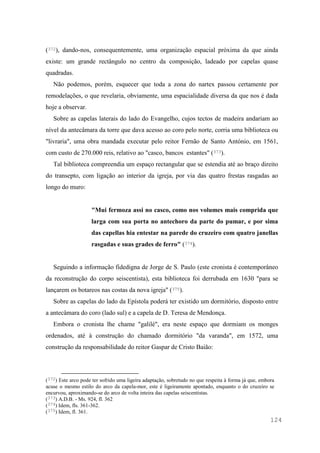 124
(372), dando-nos, consequentemente, uma organização espacial próxima da que ainda
existe: um grande rectângulo no centro da composição, ladeado por capelas quase
quadradas.
Não podemos, porém, esquecer que toda a zona do nartex passou certamente por
remodelações, o que revelaria, obviamente, uma espacialidade diversa da que nos é dada
hoje a observar.
Sobre as capelas laterais do lado do Evangelho, cujos tectos de madeira andariam ao
nível da antecâmara da torre que dava acesso ao coro pelo norte, corria uma biblioteca ou
"livraria", uma obra mandada executar pelo reitor Fernão de Santo António, em 1561,
com custo de 270.000 reis, relativo ao "casco, bancos estantes" (373).
Tal biblioteca compreendia um espaço rectangular que se estendia até ao braço direito
do transepto, com ligação ao interior da igreja, por via das quatro frestas rasgadas ao
longo do muro:
"Mui fermoza assi no casco, como nos volumes mais comprida que
larga com sua porta no antechoro da parte do pumar, e por sima
das capellas hia entestar na parede do cruzeiro com quatro janellas
rasgadas e suas grades de ferro" (374).
Seguindo a informação fidedigna de Jorge de S. Paulo (este cronista é contemporâneo
da reconstrução do corpo seiscentista), esta biblioteca foi derrubada em 1630 "para se
lançarem os botareos nas costas da nova igreja" (375).
Sobre as capelas do lado da Epístola poderá ter existido um dormitório, disposto entre
a antecâmara do coro (lado sul) e a capela de D. Teresa de Mendonça.
Embora o cronista lhe chame "galilé", era neste espaço que dormiam os monges
ordenados, até à construção do chamado dormitório "da varanda", em 1572, uma
construção da responsabilidade do reitor Gaspar de Cristo Baião:
(372) Este arco pode ter sofrido uma ligeira adaptação, sobretudo no que respeita à forma já que, embora
acuse o mesmo estilo do arco da capela-mor, este é ligeiramente apontado, enquanto o do cruzeiro se
encurvou, aproximando-se do arco de volta inteira das capelas seiscentistas.
(373) A.D.B. - Ms. 924, fl. 362
(374) Idem, fls. 361-362.
(375) Idem, fl. 361.
 
