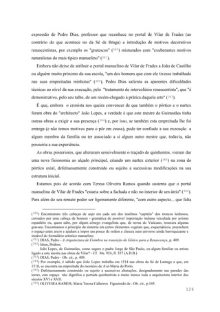 126
expressão de Pedro Dias, professor que reconhece no portal de Vilar de Frades (ao
contrário do que acontece no da Sé de Braga) a introdução de motivos decorativos
renascentistas, por exemplo os "grutescos" (380) misturados com "exuberantes motivos
naturalistas do mais típico manuelino" (381).
Embora não deixe de atribuir o portal manuelino de Vilar de Frades a João de Castilho
ou alguém muito próximo da sua escola, "um dos homens que com ele tivesse trabalhado
nas suas empreitadas minhotas" (382), Pedro Dias salienta as aparentes dificuldades
técnicas ao nível da sua execução, pelo "tratamento de intercolúnio renascentista", que "é
demonstrativo, pelo seu talhe, de um recém-chegado à prática daquela arte" (383).
É que, embora o cronista nos queira convencer de que também o pórtico e o nartex
foram obra do "architecto" João Lopes, a verdade é que este mestre de Guimarães tinha
outras obras a exigir a sua presença (384) e, por isso, se também esta empreitada lhe foi
entrega (e não temos motivos para o pôr em causa), pode ter confiado a sua execução a
algum membro da família ou ter associado a si algum outro mestre que, todavia, não
possuiria a sua experiência.
As obras posteriores, que alteraram sensivelmente o traçado de quinhentos, vieram dar
uma nova fisionomia ao alçado principal, criando um nartex exterior (385) na zona do
pórtico axial, defeituosamente construído ou sujeito a sucessivas modificações na sua
estrutura inicial.
Estamos pois de acordo com Teresa Oliveira Ramos quando sustenta que o portal
manuelino de Vilar de Frades "estaria sobre a fachada e não no interior de um átrio" (386).
Para além do seu remate poder ser ligeiramente diferente, "com outro aspecto... que falta
(380) Encontramos três cabeças de anjo em cada um dos insólitos "capitéis" dos troncos lenhosos,
coroados por uma cabeça de homem - gramática de possível importação italiana veiculada por artistas
espanhóis ou, quem sabe, por algum cónego evangelista que, de terras do Vaticano, trouxera alguma
gravura. Encontramos o princípio da simetria em certos elementos vegetais que, esquemáticos, preenchem
o espaço entre arcos e ajudam a impor um pouco de ordem e clareza num universo ainda barroquizante e
instável do formulário artístico manuelino.
(381) DIAS, Pedro - A Arquitectura de Coimbra na transição do Gótico para a Renascença, p. 409.
(382) Idem, Ibidem.
João Lopes, de Guimarães, como sugere o padre Jorge de São Paulo, ou algum familiar ou artista
ligado a este mestre nas obras de Vilar? - Cf. Ms. 924, fl. 357 (A.D.B.)
(383) DIAS, Pedro - Ob. cit., p. 409.
(384) Por exemplo, é sabido que João Lopes trabalha em 1514 nas obras da Sé de Lamego e que, em
1518, se encontra na empreitada do mosteiro de Avé-Maria do Porto.
(385) Defeituosamente construído ou sujeito a sucessivas alterações, designadamente nas paredes das
torres, este espaço não dignifica a portada quinhentista e muito menos toda a arquitectura interior dos
séculos XVI e XVII.
(386) OLIVEIRA RAMOS, Maria Teresa Calheiros Figueiredo de - Ob. cit., p.105.
 