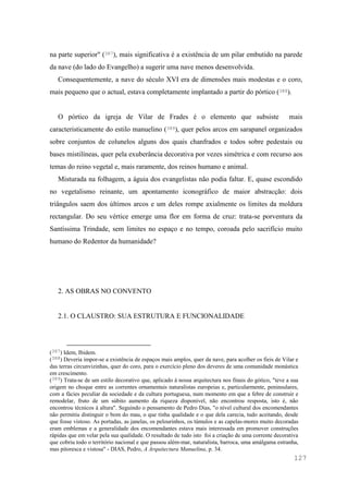 127
na parte superior" (387), mais significativa é a existência de um pilar embutido na parede
da nave (do lado do Evangelho) a sugerir uma nave menos desenvolvida.
Consequentemente, a nave do século XVI era de dimensões mais modestas e o coro,
mais pequeno que o actual, estava completamente implantado a partir do pórtico (388).
O pórtico da igreja de Vilar de Frades é o elemento que subsiste mais
caracteristicamente do estilo manuelino (389), quer pelos arcos em sarapanel organizados
sobre conjuntos de colunelos alguns dos quais chanfrados e todos sobre pedestais ou
bases mistilíneas, quer pela exuberância decorativa por vezes simétrica e com recurso aos
temas do reino vegetal e, mais raramente, dos reinos humano e animal.
Misturada na folhagem, a águia dos evangelistas não podia faltar. E, quase escondido
no vegetalismo reinante, um apontamento iconográfico de maior abstracção: dois
triângulos saem dos últimos arcos e um deles rompe axialmente os limites da moldura
rectangular. Do seu vértice emerge uma flor em forma de cruz: trata-se porventura da
Santíssima Trindade, sem limites no espaço e no tempo, coroada pelo sacrifício muito
humano do Redentor da humanidade?
2. AS OBRAS NO CONVENTO
2.1. O CLAUSTRO: SUA ESTRUTURA E FUNCIONALIDADE
(387) Idem, Ibidem.
(388) Deveria impor-se a existência de espaços mais amplos, quer da nave, para acolher os fieis de Vilar e
das terras circunvizinhas, quer do coro, para o exercício pleno dos deveres de uma comunidade monástica
em crescimento.
(389) Trata-se de um estilo decorativo que, aplicado à nossa arquitectura nos finais do gótico, "teve a sua
origem no choque entre as correntes ornamentais naturalistas europeias e, particularmente, peninsulares,
com a fácies peculiar da sociedade e da cultura portuguesa, num momento em que a febre de construir e
remodelar, fruto de um súbito aumento da riqueza disponível, não encontrou resposta, isto é, não
encontrou técnicos à altura". Seguindo o pensamento de Pedro Dias, "o nível cultural dos encomendantes
não permitiu distinguir o bom do mau, o que tinha qualidade e o que dela carecia, tudo aceitando, desde
que fosse vistoso. As portadas, as janelas, os pelourinhos, os túmulos e as capelas-mores muito decoradas
eram emblemas e a generalidade dos encomendantes estava mais interessada em promover construções
rápidas que em velar pela sua qualidade. O resultado de tudo isto foi a criação de uma corrente decorativa
que cobriu todo o território nacional e que passou além-mar, naturalista, barroca, uma amálgama estranha,
mas pitoresca e vistosa" - DIAS, Pedro, A Arquitectura Manuelina, p. 34.
 
